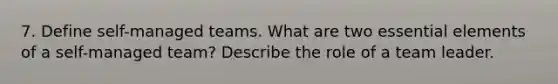 7. Define self-managed teams. What are two essential elements of a self-managed team? Describe the role of a team leader.