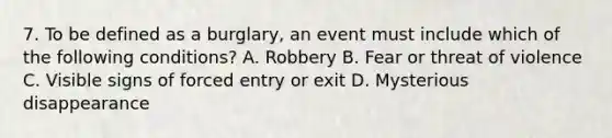 7. To be defined as a burglary, an event must include which of the following conditions? A. Robbery B. Fear or threat of violence C. Visible signs of forced entry or exit D. Mysterious disappearance