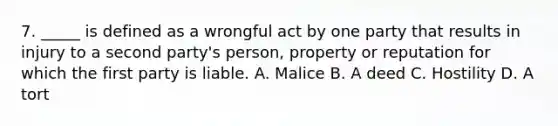 7. _____ is defined as a wrongful act by one party that results in injury to a second party's person, property or reputation for which the first party is liable. A. Malice B. A deed C. Hostility D. A tort