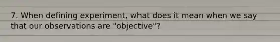 7. When defining experiment, what does it mean when we say that our observations are "objective"?