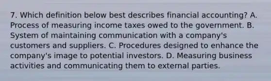 7. Which definition below best describes financial accounting? A. Process of measuring income taxes owed to the government. B. System of maintaining communication with a company's customers and suppliers. C. Procedures designed to enhance the company's image to potential investors. D. Measuring business activities and communicating them to external parties.