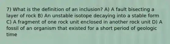 7) What is the definition of an inclusion? A) A fault bisecting a layer of rock B) An unstable isotope decaying into a stable form C) A fragment of one rock unit enclosed in another rock unit D) A fossil of an organism that existed for a short period of <a href='https://www.questionai.com/knowledge/k8JpI6wldh-geologic-time' class='anchor-knowledge'>geologic time</a>