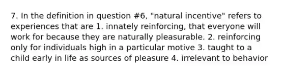 7. In the definition in question #6, "natural incentive" refers to experiences that are 1. innately reinforcing, that everyone will work for because they are naturally pleasurable. 2. reinforcing only for individuals high in a particular motive 3. taught to a child early in life as sources of pleasure 4. irrelevant to behavior