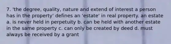 7. 'the degree, quality, nature and extend of interest a person has in the property' defines an 'estate' in real property. an estate a. is never held in perpetuity b. can be held with another estate in the same property c. can only be created by deed d. must always be received by a grant