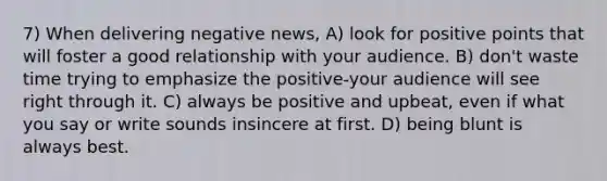 7) When delivering negative news, A) look for positive points that will foster a good relationship with your audience. B) don't waste time trying to emphasize the positive-your audience will see right through it. C) always be positive and upbeat, even if what you say or write sounds insincere at first. D) being blunt is always best.