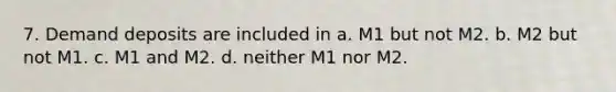 7. Demand deposits are included in a. M1 but not M2. b. M2 but not M1. c. M1 and M2. d. neither M1 nor M2.