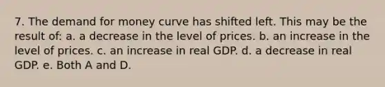 7. The demand for money curve has shifted left. This may be the result of: a. a decrease in the level of prices. b. an increase in the level of prices. c. an increase in real GDP. d. a decrease in real GDP. e. Both A and D.