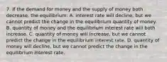 7. If the demand for money and the supply of money both decrease, the equilibrium: A. interest rate will decline, but we cannot predict the change in the equilibrium quantity of money. B. quantity of money and the equilibrium interest rate will both increase. C. quantity of money will increase, but we cannot predict the change in the equilibrium interest rate. D. quantity of money will decline, but we cannot predict the change in the equilibrium interest rate.