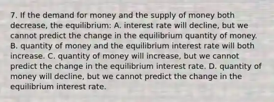 7. If the demand for money and the supply of money both decrease, the equilibrium: A. interest rate will decline, but we cannot predict the change in the equilibrium quantity of money. B. quantity of money and the equilibrium interest rate will both increase. C. quantity of money will increase, but we cannot predict the change in the equilibrium interest rate. D. quantity of money will decline, but we cannot predict the change in the equilibrium interest rate.