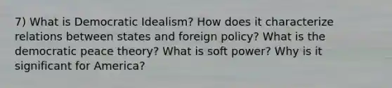 7) What is Democratic Idealism? How does it characterize relations between states and foreign policy? What is the democratic peace theory? What is soft power? Why is it significant for America?