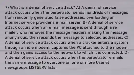 7) What is a denial of service attack? A) A denial of service attack occurs when the perpetrator sends hundreds of messages from randomly generated false addresses, overloading an Internet service provider's e-mail server. B) A denial of service attack occurs when an e-mail message is sent through a re-mailer, who removes the message headers making the message anonymous, then resends the message to selected addresses. C) A denial of service attack occurs when a cracker enters a system through an idle modem, captures the PC attached to the modem, and then gains access to the network to which it is connected. D) A denial of service attack occurs when the perpetrator e-mails the same message to everyone on one or more Usenet newsgroups LISTSERV lists.