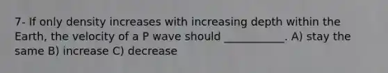 7- If only density increases with increasing depth within the Earth, the velocity of a P wave should ___________. A) stay the same B) increase C) decrease