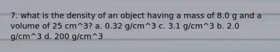 7. what is the density of an object having a mass of 8.0 g and a volume of 25 cm^3? a. 0.32 g/cm^3 c. 3.1 g/cm^3 b. 2.0 g/cm^3 d. 200 g/cm^3