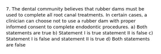 7. The dental community believes that rubber dams must be used to complete all root canal treatments. In certain cases, a clinician can choose not to use a rubber dam with proper informed consent to complete endodontic procedures. a) Both statements are true b) Statement I is true statement II is false c) Statement I is false and statement II is true d) Both statements are false