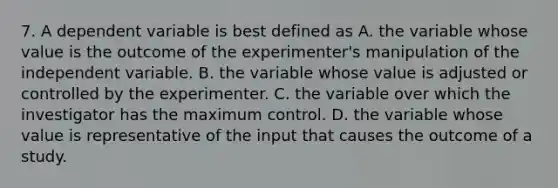 7. A dependent variable is best defined as A. the variable whose value is the outcome of the experimenter's manipulation of the independent variable. B. the variable whose value is adjusted or controlled by the experimenter. C. the variable over which the investigator has the maximum control. D. the variable whose value is representative of the input that causes the outcome of a study.