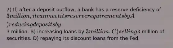 7) If, after a deposit outflow, a bank has a reserve deficiency of 3 million, it can meet its reserve requirements by A) reducing deposits by3 million. B) increasing loans by 3 million. C) selling3 million of securities. D) repaying its discount loans from the Fed.