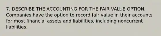 7. DESCRIBE THE ACCOUNTING FOR THE FAIR VALUE OPTION. Companies have the option to record fair value in their accounts for most financial assets and liabilities, including noncurrent liabilities.