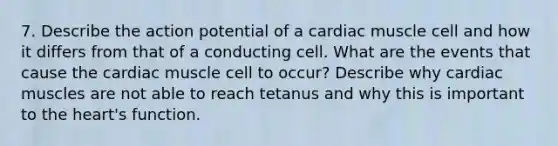 7. Describe the action potential of a cardiac muscle cell and how it differs from that of a conducting cell. What are the events that cause the cardiac muscle cell to occur? Describe why cardiac muscles are not able to reach tetanus and why this is important to the heart's function.