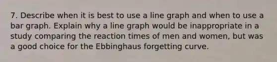 7. Describe when it is best to use a line graph and when to use a bar graph. Explain why a line graph would be inappropriate in a study comparing the reaction times of men and women, but was a good choice for the Ebbinghaus forgetting curve.