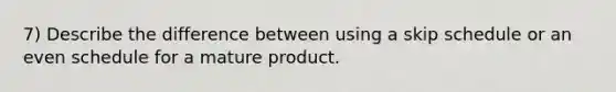 7) Describe the difference between using a skip schedule or an even schedule for a mature product.