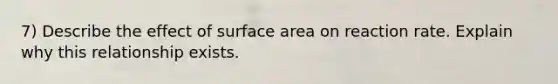 7) Describe the effect of <a href='https://www.questionai.com/knowledge/kEtsSAPENL-surface-area' class='anchor-knowledge'>surface area</a> on reaction rate. Explain why this relationship exists.