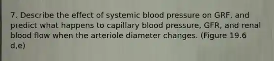 7. Describe the effect of systemic <a href='https://www.questionai.com/knowledge/kD0HacyPBr-blood-pressure' class='anchor-knowledge'>blood pressure</a> on GRF, and predict what happens to capillary blood pressure, GFR, and renal blood flow when the arteriole diameter changes. (Figure 19.6 d,e)