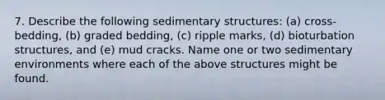 7. Describe the following sedimentary structures: (a) cross-bedding, (b) graded bedding, (c) ripple marks, (d) bioturbation structures, and (e) mud cracks. Name one or two <a href='https://www.questionai.com/knowledge/k7qWmel8Qt-sedimentary-environments' class='anchor-knowledge'>sedimentary environments</a> where each of the above structures might be found.