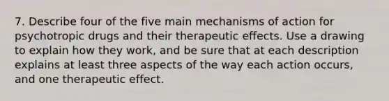 7. Describe four of the five main mechanisms of action for psychotropic drugs and their therapeutic effects. Use a drawing to explain how they work, and be sure that at each description explains at least three aspects of the way each action occurs, and one therapeutic effect.