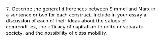 7. Describe the general differences between Simmel and Marx in a sentence or two for each construct. Include in your essay a discussion of each of their ideas about the values of commodities, the efficacy of capitalism to unite or separate society, and the possibility of class mobility.