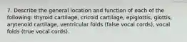 7. Describe the general location and function of each of the following: thyroid cartilage, cricoid cartilage, epiglottis, glottis, arytenoid cartilage, ventricular folds (false vocal cords), vocal folds (true vocal cords).