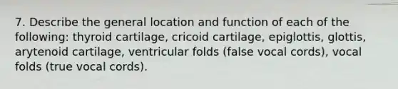 7. Describe the general location and function of each of the following: thyroid cartilage, cricoid cartilage, epiglottis, glottis, arytenoid cartilage, ventricular folds (false vocal cords), vocal folds (true vocal cords).