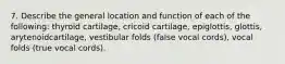 7. Describe the general location and function of each of the following: thyroid cartilage, cricoid cartilage, epiglottis, glottis, arytenoidcartilage, vestibular folds (false vocal cords), vocal folds (true vocal cords).