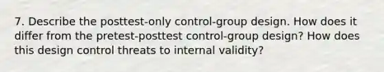 7. Describe the posttest-only control-group design. How does it differ from the pretest-posttest control-group design? How does this design control threats to internal validity?