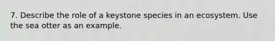 7. Describe the role of a keystone species in an ecosystem. Use the sea otter as an example.