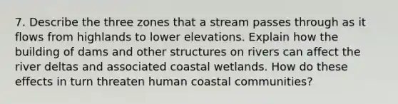 7. Describe the three zones that a stream passes through as it flows from highlands to lower elevations. Explain how the building of dams and other structures on rivers can affect the river deltas and associated coastal wetlands. How do these effects in turn threaten human coastal communities?