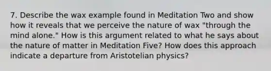 7. Describe the wax example found in Meditation Two and show how it reveals that we perceive the nature of wax "through the mind alone." How is this argument related to what he says about the nature of matter in Meditation Five? How does this approach indicate a departure from Aristotelian physics?