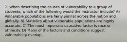 7. When describing the causes of vulnerability to a group of students, which of the following would the instructor include? A) Vulnerable populations are fairly similar across the nation and globally. B) Statistics about vulnerable populations are highly accurate. C) The most important causative factor is race or ethnicity. D) Many of the factors and conditions suggest vulnerability overlap.