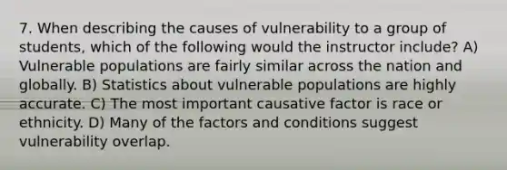 7. When describing the causes of vulnerability to a group of students, which of the following would the instructor include? A) Vulnerable populations are fairly similar across the nation and globally. B) Statistics about vulnerable populations are highly accurate. C) The most important causative factor is race or ethnicity. D) Many of the factors and conditions suggest vulnerability overlap.