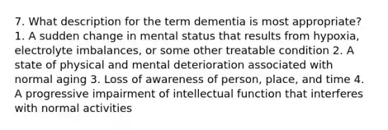 7. What description for the term dementia is most appropriate? 1. A sudden change in mental status that results from hypoxia, electrolyte imbalances, or some other treatable condition 2. A state of physical and mental deterioration associated with normal aging 3. Loss of awareness of person, place, and time 4. A progressive impairment of intellectual function that interferes with normal activities