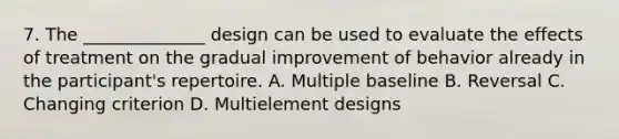 7. The ______________ design can be used to evaluate the effects of treatment on the gradual improvement of behavior already in the participant's repertoire. A. Multiple baseline B. Reversal C. Changing criterion D. Multielement designs