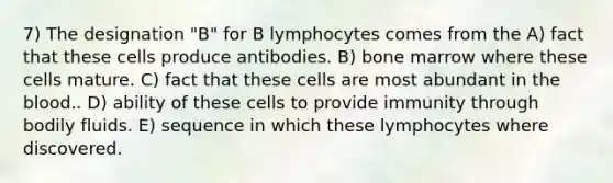 7) The designation "B" for B lymphocytes comes from the A) fact that these cells produce antibodies. B) bone marrow where these cells mature. C) fact that these cells are most abundant in the blood.. D) ability of these cells to provide immunity through bodily fluids. E) sequence in which these lymphocytes where discovered.