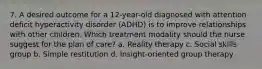 7. A desired outcome for a 12-year-old diagnosed with attention deficit hyperactivity disorder (ADHD) is to improve relationships with other children. Which treatment modality should the nurse suggest for the plan of care? a. Reality therapy c. Social skills group b. Simple restitution d. Insight-oriented group therapy