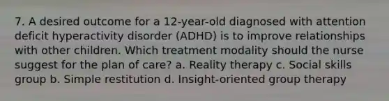 7. A desired outcome for a 12-year-old diagnosed with attention deficit hyperactivity disorder (ADHD) is to improve relationships with other children. Which treatment modality should the nurse suggest for the plan of care? a. Reality therapy c. Social skills group b. Simple restitution d. Insight-oriented group therapy