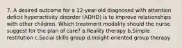 7. A desired outcome for a 12-year-old diagnosed with attention deficit hyperactivity disorder (ADHD) is to improve relationships with other children. Which treatment modality should the nurse suggest for the plan of care? a.Reality therapy b.Simple restitution c.Social skills group d.Insight-oriented group therapy