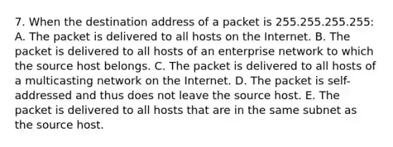 7. When the destination address of a packet is 255.255.255.255: A. The packet is delivered to all hosts on the Internet. B. The packet is delivered to all hosts of an enterprise network to which the source host belongs. C. The packet is delivered to all hosts of a multicasting network on the Internet. D. The packet is self-addressed and thus does not leave the source host. E. The packet is delivered to all hosts that are in the same subnet as the source host.