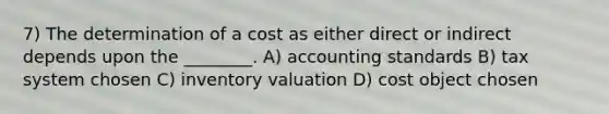 7) The determination of a cost as either direct or indirect depends upon the ________. A) accounting standards B) tax system chosen C) inventory valuation D) cost object chosen