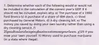 7. Determine whether each of the following would or would not be included in the calculation of the current year's GDP. If it should not be included, explain why. a) The purchase of a 1990 Ford Bronco b) A purchase of a share of IBM stock. c) Steel purchased by General Motors. d) A dry cleaning bill. e) The money you saved by doing your own laundry rather than using a dry cleaning service. f) 25 paid to a landscaping business to mow your lawn. g)25 if you mow your lawn yourself. h) Money used to purchase marijuana (in a state where illegal).