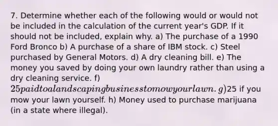 7. Determine whether each of the following would or would not be included in the calculation of the current year's GDP. If it should not be included, explain why. a) The purchase of a 1990 Ford Bronco b) A purchase of a share of IBM stock. c) Steel purchased by General Motors. d) A dry cleaning bill. e) The money you saved by doing your own laundry rather than using a dry cleaning service. f) 25 paid to a landscaping business to mow your lawn. g)25 if you mow your lawn yourself. h) Money used to purchase marijuana (in a state where illegal).