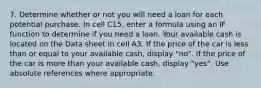 7. Determine whether or not you will need a loan for each potential purchase. In cell C15, enter a formula using an IF function to determine if you need a loan. Your available cash is located on the Data sheet in cell A3. If the price of the car is less than or equal to your available cash, display "no". If the price of the car is more than your available cash, display "yes". Use absolute references where appropriate.