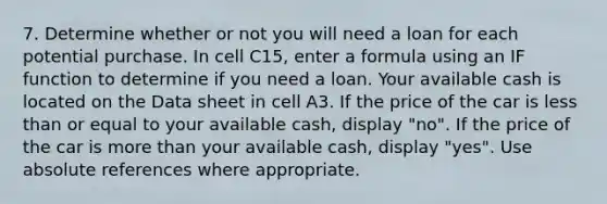 7. Determine whether or not you will need a loan for each potential purchase. In cell C15, enter a formula using an IF function to determine if you need a loan. Your available cash is located on the Data sheet in cell A3. If the price of the car is less than or equal to your available cash, display "no". If the price of the car is more than your available cash, display "yes". Use absolute references where appropriate.